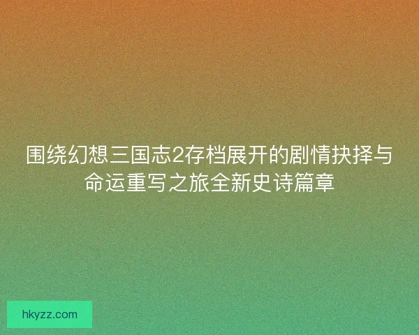 围绕幻想三国志2存档展开的剧情抉择与命运重写之旅全新史诗篇章