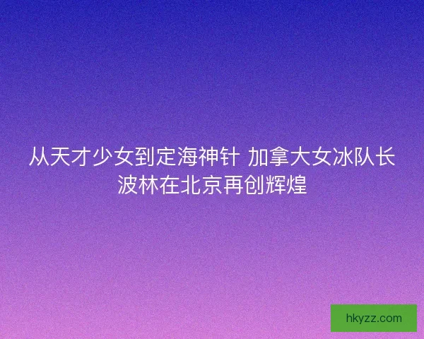 从天才少女到定海神针 加拿大女冰队长波林在北京再创辉煌