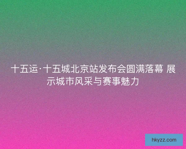 十五运·十五城北京站发布会圆满落幕 展示城市风采与赛事魅力